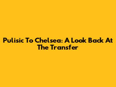 Pulisic To Chelsea: A Look Back At The Transfer