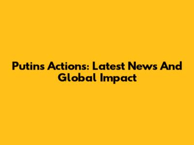 Putin's Actions: Latest News And Global Impact