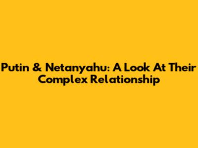 Putin & Netanyahu: A Look At Their Complex Relationship