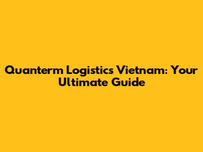 Quanterm Logistics Vietnam: Your Ultimate Guide