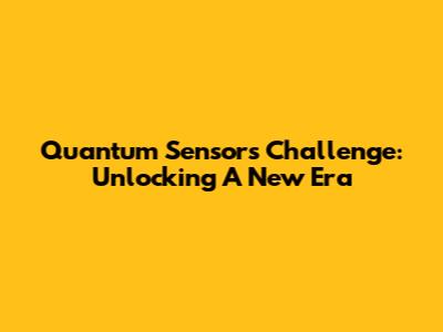Quantum Sensors Challenge: Unlocking A New Era