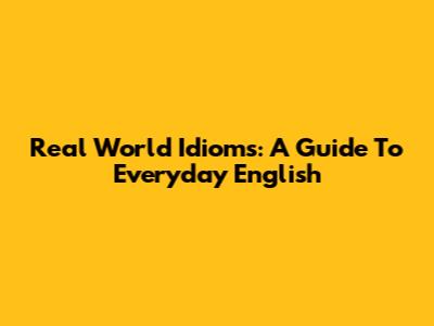 Real World Idioms: A Guide To Everyday English