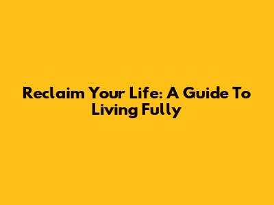 Reclaim Your Life: A Guide To Living Fully