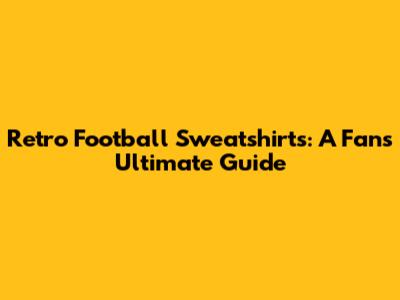 Retro Football Sweatshirts: A Fan's Ultimate Guide