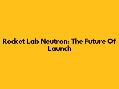 Rocket Lab Neutron: The Future Of Launch