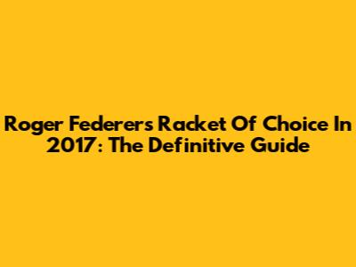 Roger Federer's Racket Of Choice In 2017: The Definitive Guide