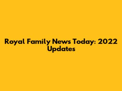 Royal Family News Today: 2022 Updates