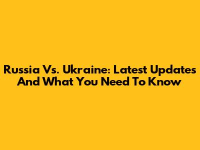 Russia Vs. Ukraine: Latest Updates And What You Need To Know