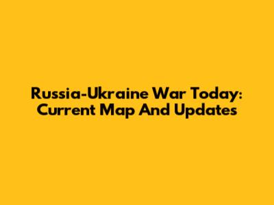 Russia-Ukraine War Today: Current Map And Updates