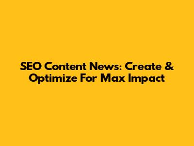 SEO Content News: Create & Optimize For Max Impact
