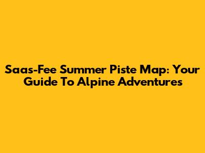 Saas-Fee Summer Piste Map: Your Guide To Alpine Adventures