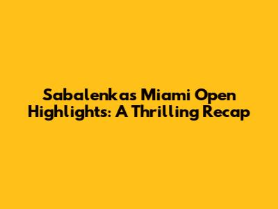 Sabalenka's Miami Open Highlights: A Thrilling Recap