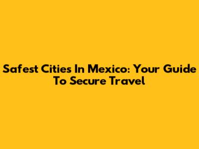 Safest Cities In Mexico: Your Guide To Secure Travel
