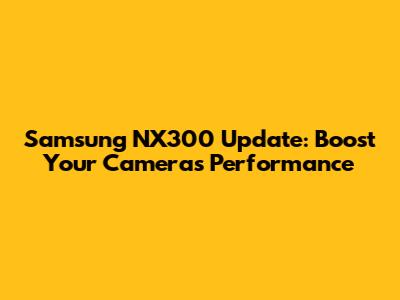 Samsung NX300 Update: Boost Your Camera's Performance