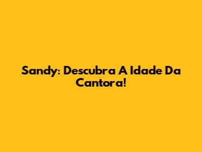 Sandy: Descubra A Idade Da Cantora!