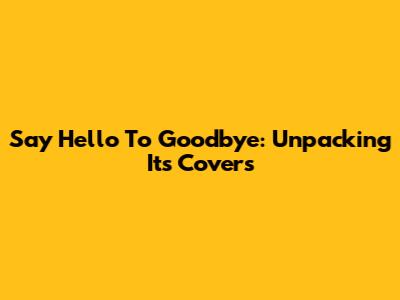 Say Hello To Goodbye: Unpacking Its Covers