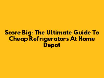 Score Big: The Ultimate Guide To Cheap Refrigerators At Home Depot