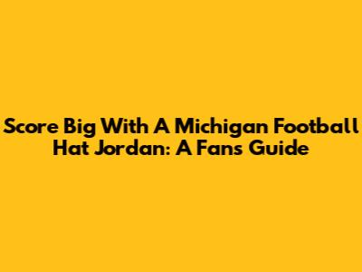 Score Big With A Michigan Football Hat Jordan: A Fan's Guide