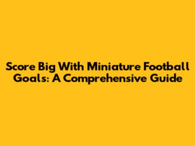 Score Big With Miniature Football Goals: A Comprehensive Guide