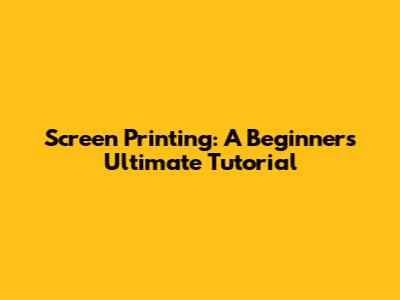 Screen Printing: A Beginner's Ultimate Tutorial