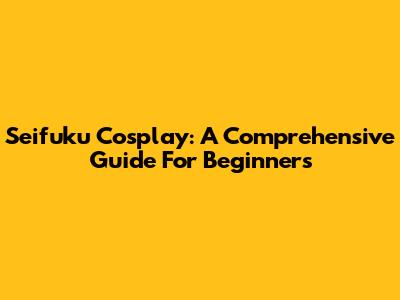 Seifuku Cosplay: A Comprehensive Guide For Beginners