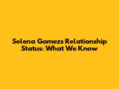 Selena Gomez's Relationship Status: What We Know