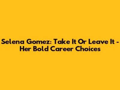 Selena Gomez: Take It Or Leave It - Her Bold Career Choices