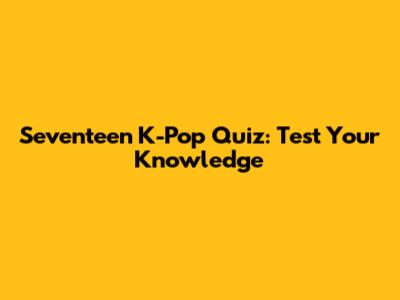 Seventeen K-Pop Quiz: Test Your Knowledge