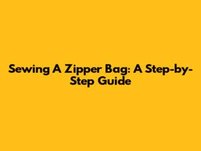 Sewing A Zipper Bag: A Step-by-Step Guide