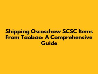 Shipping Oscoschow SCSC Items From Taobao: A Comprehensive Guide