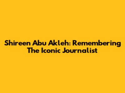 Shireen Abu Akleh: Remembering The Iconic Journalist