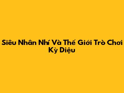 Siêu Nhân Nhí Và Thế Giới Trò Chơi Kỳ Diệu