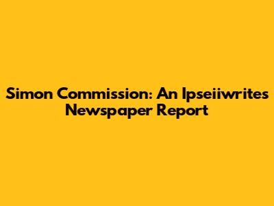 Simon Commission: An Ipseiiwrites' Newspaper Report