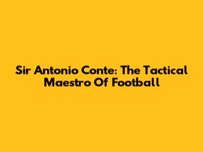 Sir Antonio Conte: The Tactical Maestro Of Football