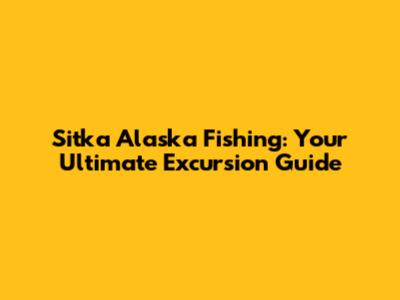 Sitka Alaska Fishing: Your Ultimate Excursion Guide