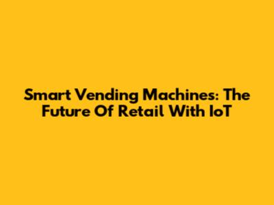 Smart Vending Machines: The Future Of Retail With IoT