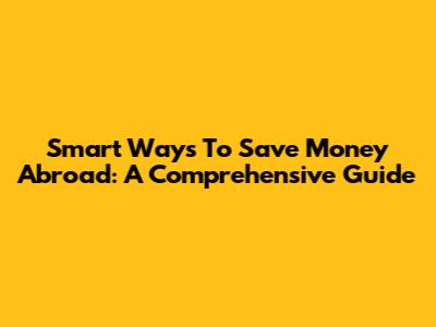 Smart Ways To Save Money Abroad: A Comprehensive Guide