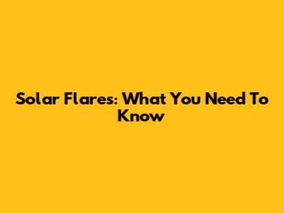 Solar Flares: What You Need To Know