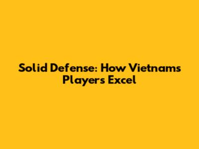 Solid Defense: How Vietnam's Players Excel