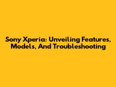 Sony Xperia: Unveiling Features, Models, And Troubleshooting