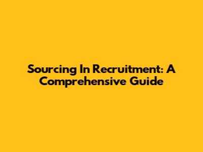 Sourcing In Recruitment: A Comprehensive Guide