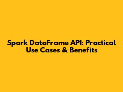 Spark DataFrame API: Practical Use Cases & Benefits
