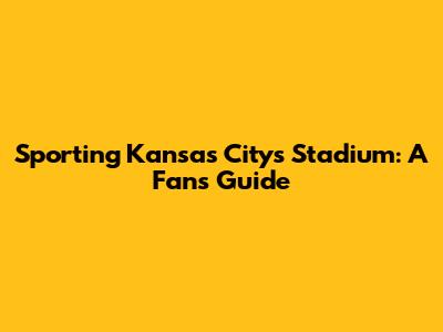 Sporting Kansas City's Stadium: A Fan's Guide