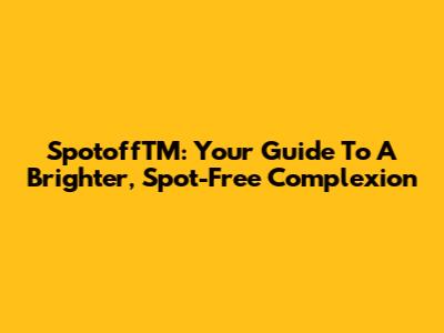 SpotoffTM: Your Guide To A Brighter, Spot-Free Complexion
