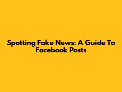 Spotting Fake News: A Guide To Facebook Posts