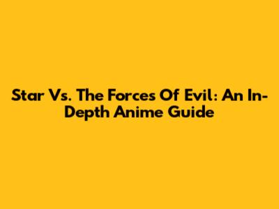 Star Vs. The Forces Of Evil: An In-Depth Anime Guide