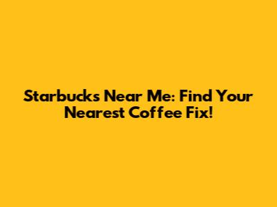 Starbucks Near Me: Find Your Nearest Coffee Fix!