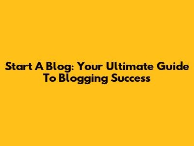 Start A Blog: Your Ultimate Guide To Blogging Success