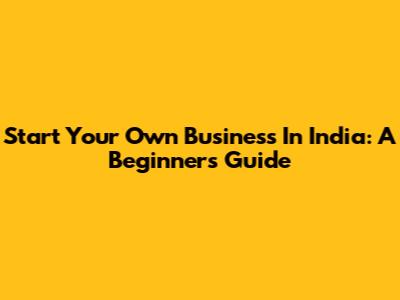 Start Your Own Business In India: A Beginner's Guide