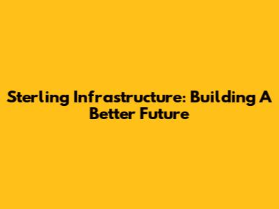 Sterling Infrastructure: Building A Better Future